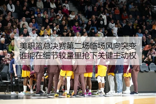 美职篮总决赛第二场临场风向突变 谁能在细节较量里抢下关键主动权