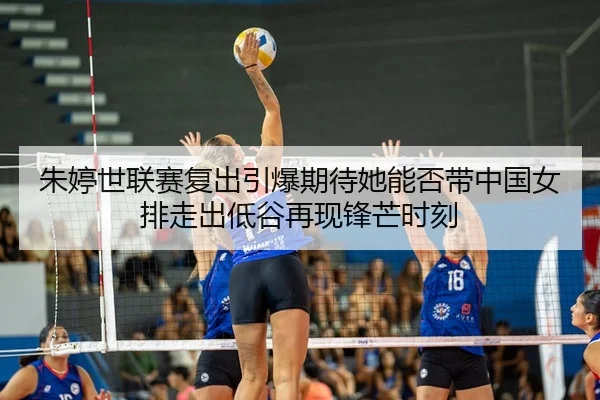 朱婷世联赛复出引爆期待她能否带中国女排走出低谷再现锋芒时刻